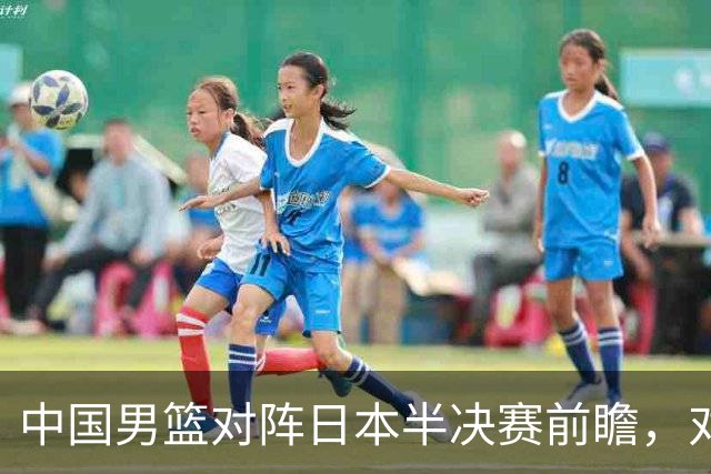 中国男篮对阵日本半决赛前瞻，对后卫是大考，锋线必须有人站出来