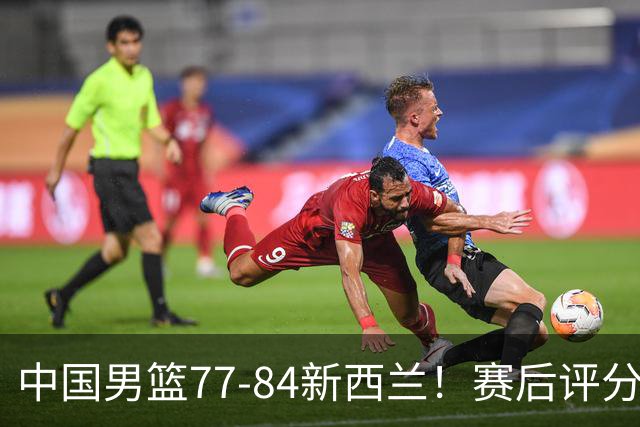 中国男篮77-84新西兰！赛后评分：4人满分 3人优秀 1人7中0严重拉胯